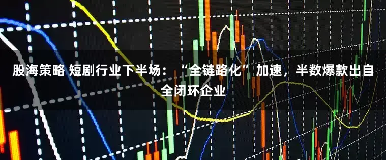 股海策略 短剧行业下半场： “全链路化” 加速，半数爆款出自全闭环企业