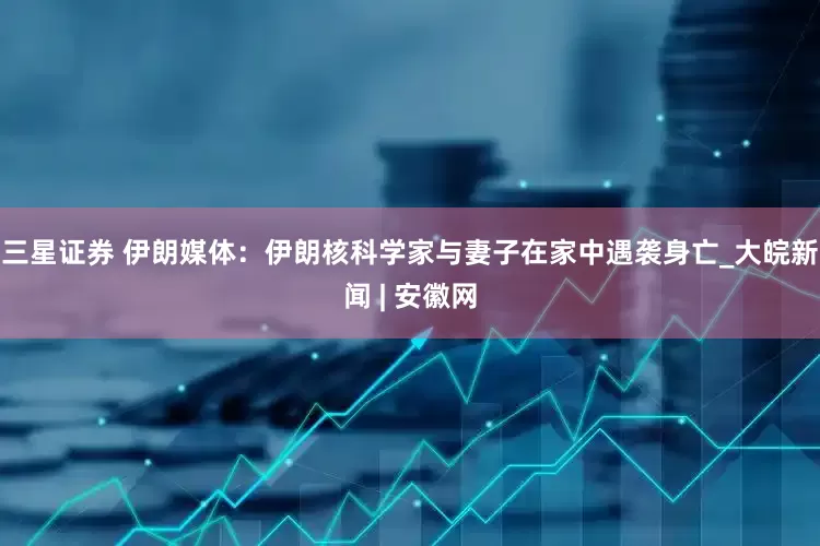 三星证券 伊朗媒体：伊朗核科学家与妻子在家中遇袭身亡_大皖新闻 | 安徽网