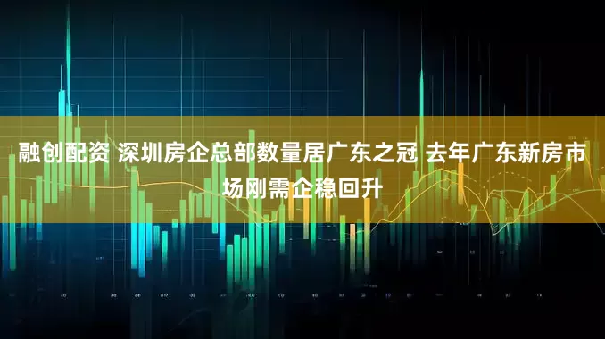 融创配资 深圳房企总部数量居广东之冠 去年广东新房市场刚需企稳回升