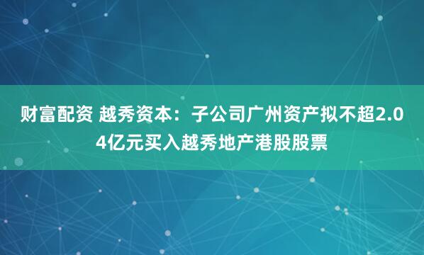 财富配资 越秀资本：子公司广州资产拟不超2.04亿元买入越秀地产港股股票