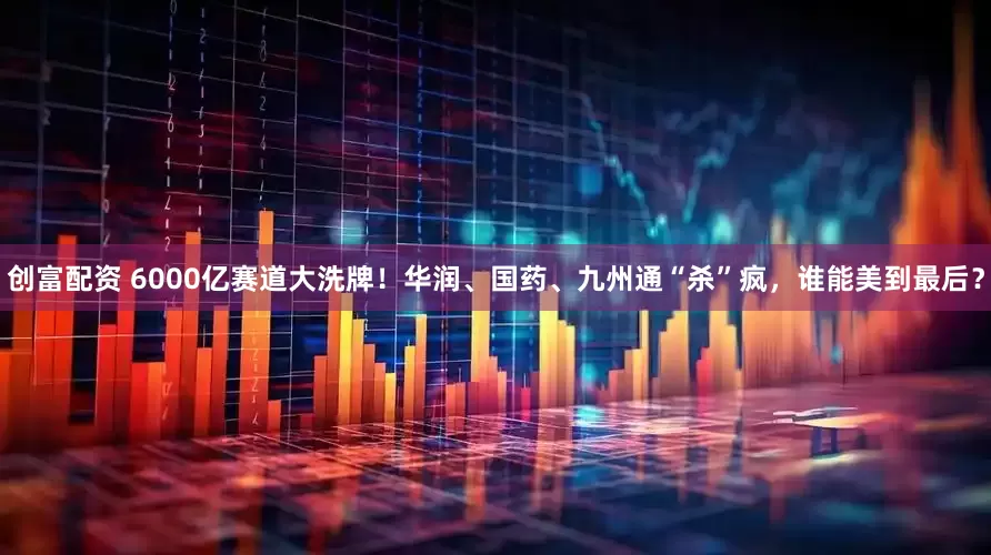 创富配资 6000亿赛道大洗牌！华润、国药、九州通“杀”疯，谁能美到最后？