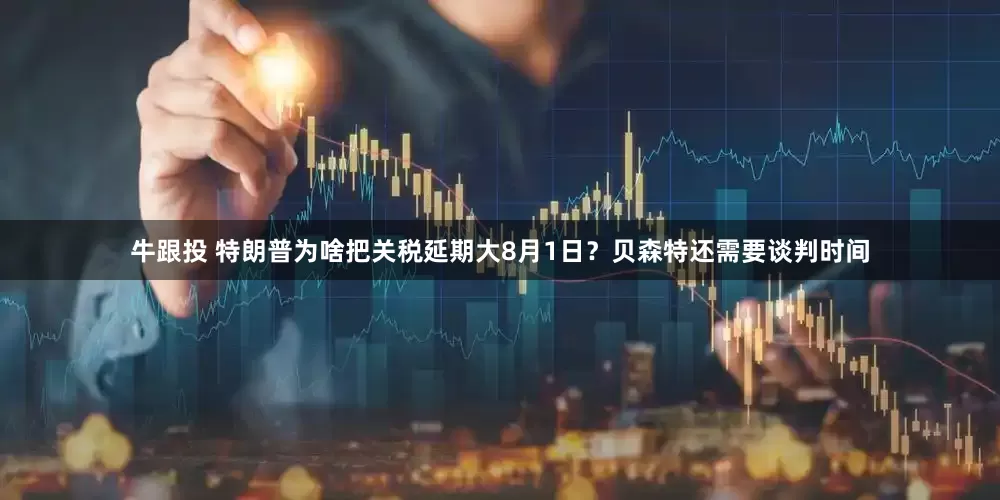 牛跟投 特朗普为啥把关税延期大8月1日？贝森特还需要谈判时间