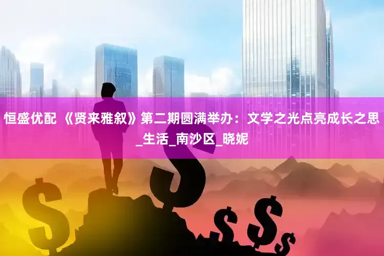 恒盛优配 《贤来雅叙》第二期圆满举办：文学之光点亮成长之思_生活_南沙区_晓妮