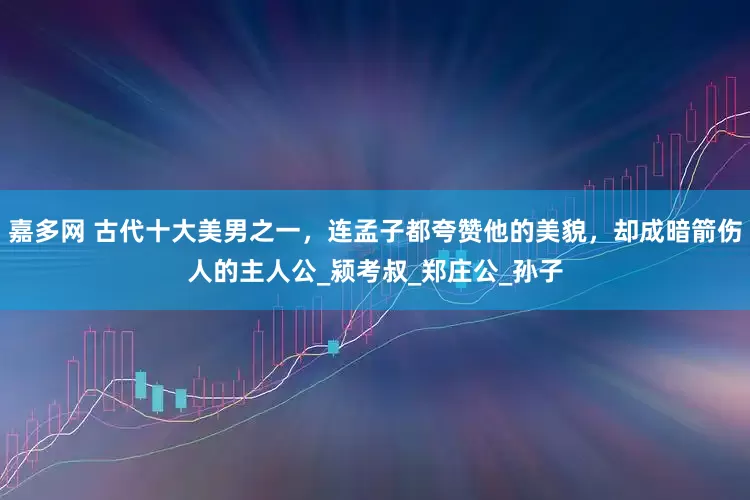 嘉多网 古代十大美男之一，连孟子都夸赞他的美貌，却成暗箭伤人的主人公_颍考叔_郑庄公_孙子