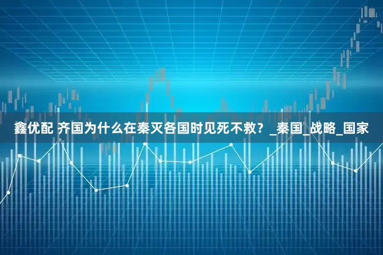 鑫优配 齐国为什么在秦灭各国时见死不救？_秦国_战略_国家