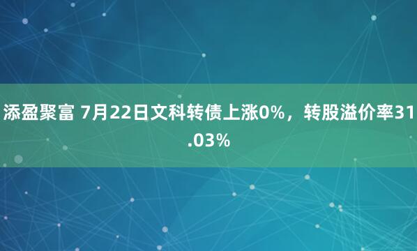 添盈聚富 7月22日文科转债上涨0%，转股溢价率31.03%