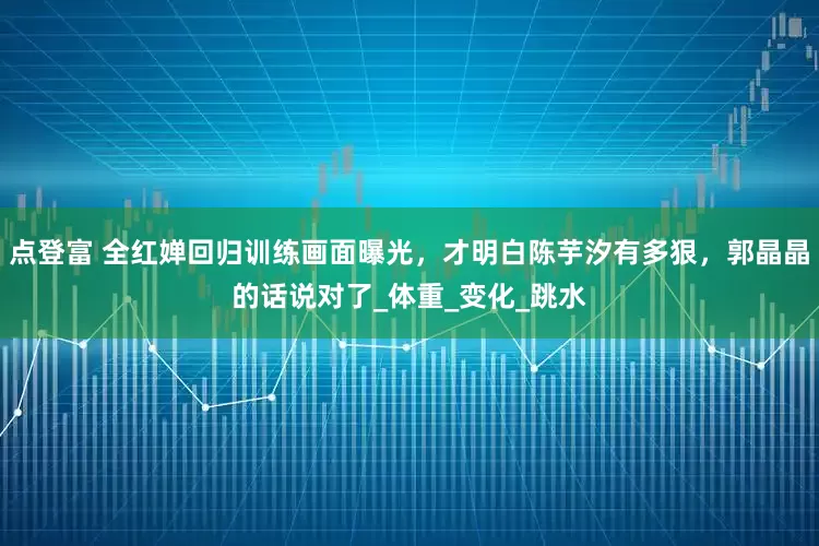 点登富 全红婵回归训练画面曝光，才明白陈芋汐有多狠，郭晶晶的话说对了_体重_变化_跳水