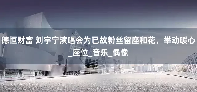 德恒财富 刘宇宁演唱会为已故粉丝留座和花，举动暖心_座位_音乐_偶像