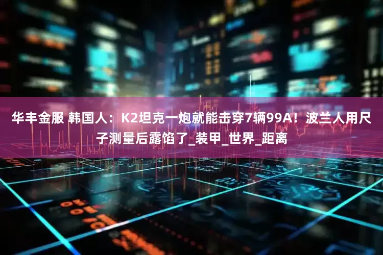 华丰金服 韩国人：K2坦克一炮就能击穿7辆99A！波兰人用尺子测量后露馅了_装甲_世界_距离