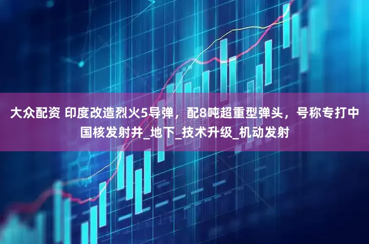 大众配资 印度改造烈火5导弹，配8吨超重型弹头，号称专打中国核发射井_地下_技术升级_机动发射