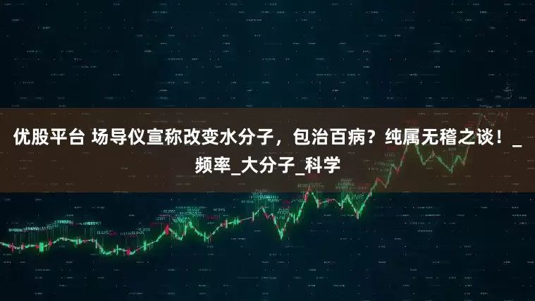 优股平台 场导仪宣称改变水分子，包治百病？纯属无稽之谈！_频率_大分子_科学