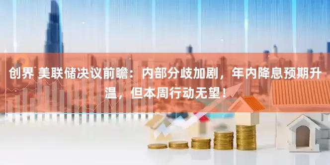 创界 美联储决议前瞻：内部分歧加剧，年内降息预期升温，但本周行动无望！
