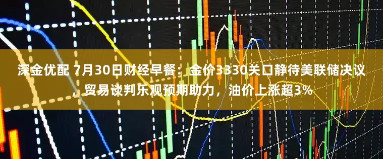 深金优配 7月30日财经早餐：金价3330关口静待美联储决议，贸易谈判乐观预期助力，油价上涨超3%