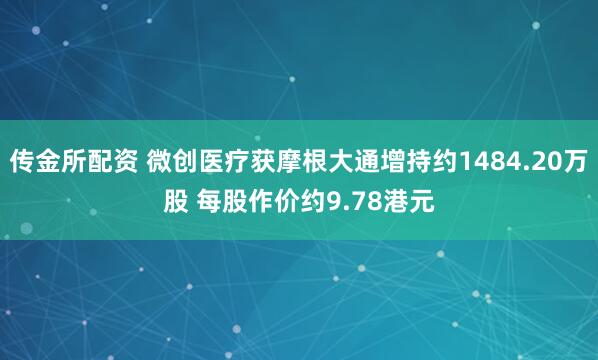 传金所配资 微创医疗获摩根大通增持约1484.20万股 每股作价约9.78港元