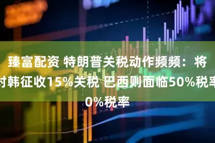 臻富配资 特朗普关税动作频频：将对韩征收15%关税 巴西则面临50%税率