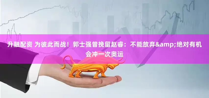 升融配资 为彼此而战！郭士强曾挽留赵睿：不能放弃&绝对有机会冲一次奥运