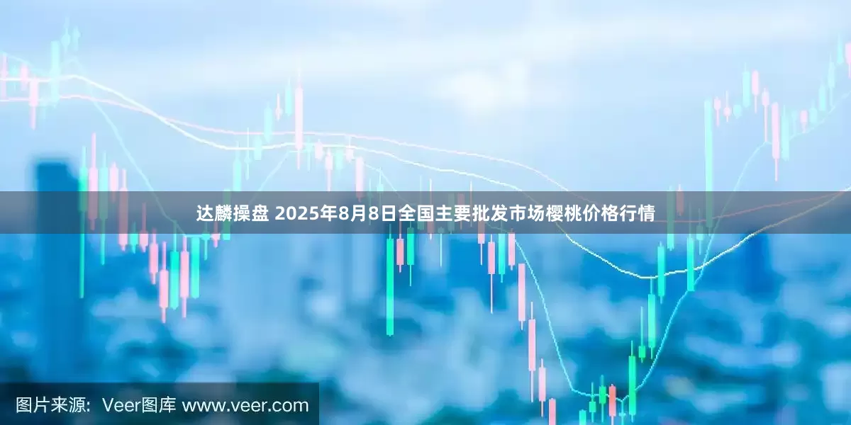 达麟操盘 2025年8月8日全国主要批发市场樱桃价格行情