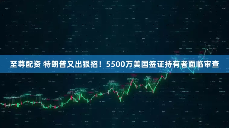 至尊配资 特朗普又出狠招！5500万美国签证持有者面临审查