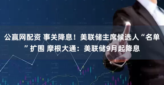 公赢网配资 事关降息！美联储主席候选人“名单”扩围 摩根大通：美联储9月起降息