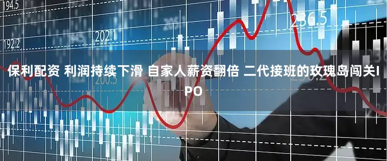保利配资 利润持续下滑 自家人薪资翻倍 二代接班的玫瑰岛闯关IPO