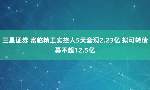三星证券 富临精工实控人5天套现2.23亿 拟可转债募不超12.5亿