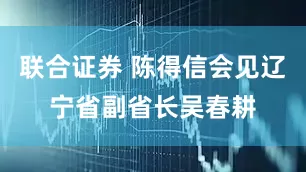 联合证券 陈得信会见辽宁省副省长吴春耕
