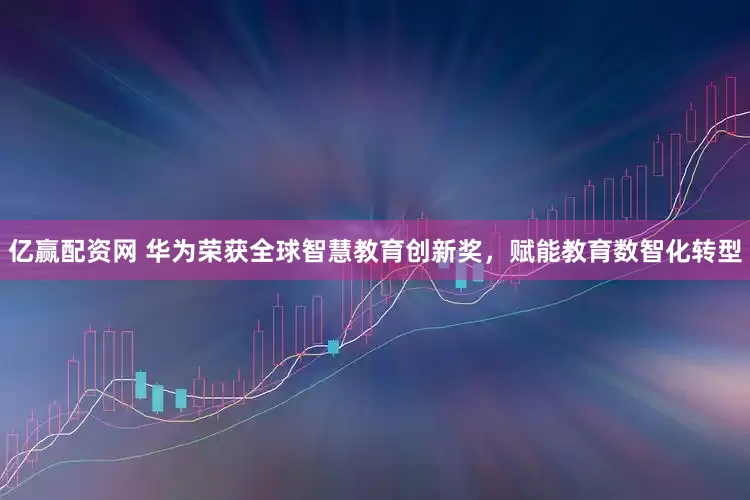 亿赢配资网 华为荣获全球智慧教育创新奖，赋能教育数智化转型