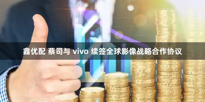鑫优配 蔡司与 vivo 续签全球影像战略合作协议