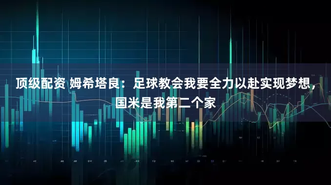 顶级配资 姆希塔良：足球教会我要全力以赴实现梦想，国米是我第二个家