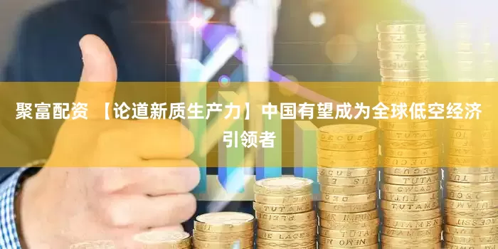 聚富配资 【论道新质生产力】中国有望成为全球低空经济引领者