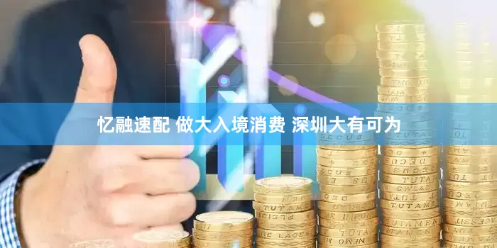 忆融速配 做大入境消费 深圳大有可为