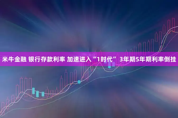 米牛金融 银行存款利率 加速进入“1时代” 3年期5年期利率倒挂