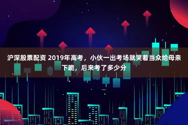 沪深股票配资 2019年高考，小伙一出考场就哭着当众给母亲下跪，后来考了多少分