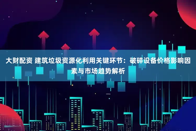 大财配资 建筑垃圾资源化利用关键环节：破碎设备价格影响因素与市场趋势解析