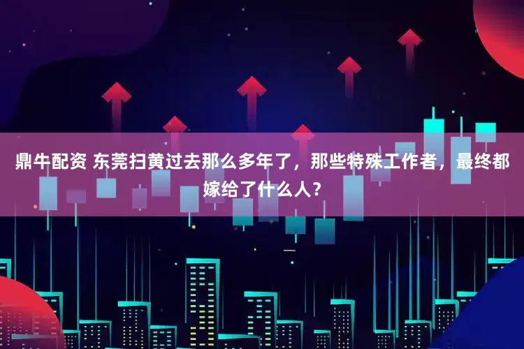 鼎牛配资 东莞扫黄过去那么多年了，那些特殊工作者，最终都嫁给了什么人？