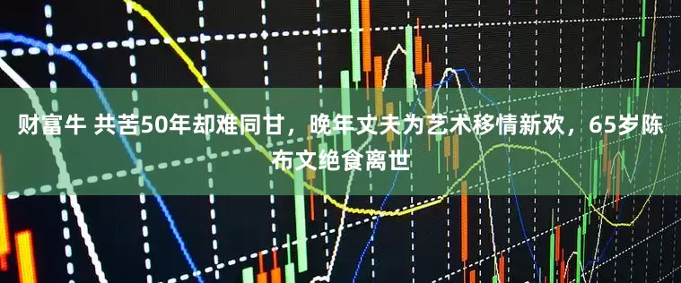 财富牛 共苦50年却难同甘，晚年丈夫为艺术移情新欢，65岁陈布文绝食离世